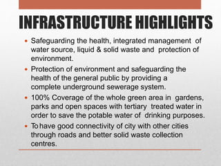 INFRASTRUCTURE HIGHLIGHTS
 Safeguarding the health, integrated management of
water source, liquid & solid waste and protection of
environment.
 Protection of environment and safeguarding the
health of the general public by providing a
complete underground sewerage system.
 100% Coverage of the whole green area in gardens,
parks and open spaces with tertiary treated water in
order to save the potable water of drinking purposes.
 To have good connectivity of city with other cities
through roads and better solid waste collection
centres.
 