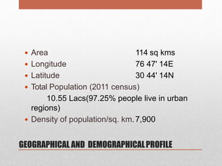 GEOGRAPHICAL AND DEMOGRAPHICALPROFILE
 Area
 Longitude
 Latitude
114 sq kms
76 47' 14E
30 44' 14N
 Total Population (2011 census)
10.55 Lacs(97.25% people live in urban
regions)
 Density of population/sq. km.7,900
 