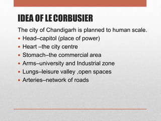 IDEA OF LECORBUSIER
The city of Chandigarh is planned to human scale.
 Head–capitol (place of power)
 Heart –the city centre
 Stomach–the commercial area
 Arms–university and Industrial zone
 Lungs–leisure valley ,open spaces
 Arteries–network of roads
 