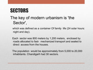 SECTORS
The key of modern urbanism is 'the
Sector',
which was defined as a container Of family life (24 solar hours:
night and day).
Each sector was 800 meters by 1,200 meters, enclosed by
roads allocated to fast- mechanized transport and sealed to
direct access from the houses.
The population would be approximately from 5,000 to 20,000
inhabitants. Chandigarh had 30 sectors.
 
