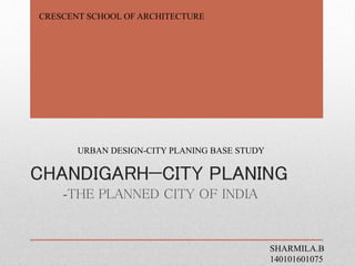 CHANDIGARH—CITY PLANING
-THE PLANNED CITY OF INDIA
SHARMILA.B
140101601075
URBAN DESIGN-CITY PLANING BASE STUDY
CRESCENT SCHOOL OF ARCHITECTURE
 