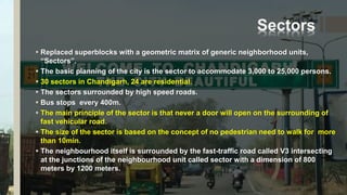 Sectors
 Replaced superblocks with a geometric matrix of generic neighborhood units,
“Sectors”.
 The basic planning of the city is the sector to accommodate 3,000 to 25,000 persons.
 30 sectors in Chandigarh, 24 are residential.
 The sectors surrounded by high speed roads.
 Bus stops every 400m.
 The main principle of the sector is that never a door will open on the surrounding of
fast vehicular road.
 The size of the sector is based on the concept of no pedestrian need to walk for more
than 10min.
 The neighbourhood itself is surrounded by the fast-traffic road called V3 intersecting
at the junctions of the neighbourhood unit called sector with a dimension of 800
meters by 1200 meters.
 