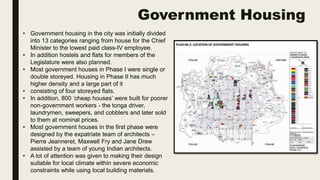 Government Housing
• Government housing in the city was initially divided
into 13 categories ranging from house for the Chief
Minister to the lowest paid class-IV employee.
• In addition hostels and flats for members of the
Legislature were also planned.
• Most government houses in Phase I were single or
double storeyed. Housing in Phase II has much
higher density and a large part of it
• consisting of four storeyed flats.
• In addition, 800 ‘cheap houses’ were built for poorer
non-government workers - the tonga driver,
laundrymen, sweepers, and cobblers and later sold
to them at nominal prices.
• Most government houses in the first phase were
designed by the expatriate team of architects –
Pierre Jeanneret, Maxwell Fry and Jane Drew
assisted by a team of young Indian architects.
• A lot of attention was given to making their design
suitable for local climate within severe economic
constraints while using local building materials.
 