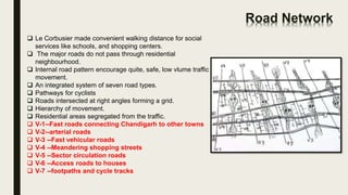 Road Network
 Le Corbusier made convenient walking distance for social
services like schools, and shopping centers.
 The major roads do not pass through residential
neighbourhood.
 Internal road pattern encourage quite, safe, low vlume traffic
movement.
 An integrated system of seven road types.
 Pathways for cyclists
 Roads intersected at right angles forming a grid.
 Hierarchy of movement.
 Residential areas segregated from the traffic.
 V-1--Fast roads connecting Chandigarh to other towns
 V-2--arterial roads
 V-3 --Fast vehicular roads
 V-4 --Meandering shopping streets
 V-5 --Sector circulation roads
 V-6 --Access roads to houses
 V-7 --footpaths and cycle tracks
 