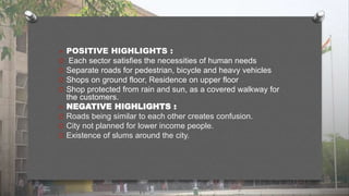  POSITIVE HIGHLIGHTS :
O Each sector satisfies the necessities of human needs
O Separate roads for pedestrian, bicycle and heavy vehicles
O Shops on ground floor, Residence on upper floor
O Shop protected from rain and sun, as a covered walkway for
the customers.
 NEGATIVE HIGHLIGHTS :
O Roads being similar to each other creates confusion.
O City not planned for lower income people.
O Existence of slums around the city.
 