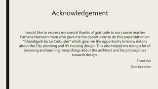 I would like to express my special thanks of gratitude to our course teacher
Farhana Nazneen mam who gave me the opportunity to do this presentation on
“Chandigarh by Le Corbusier” which give me the opportunity to know details
about the City planning and it’s housing design.This also helped me doing a lot of
browsing and learning many things about the architect and his philosophies
towards design.
ThankYou
Sumaiya Islam
Acknowledgement
 