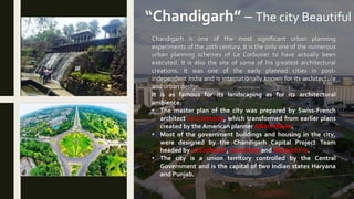 “Chandigarh” – The city Beautiful
Chandigarh is one of the most significant urban planning
experiments of the 20th century. It is the only one of the numerous
urban planning schemes of Le Corbusier to have actually been
executed. It is also the site of some of his greatest architectural
creations. It was one of the early planned cities in post-
independent India and is internationally known for its architecture
and urban design.
It is as famous for its landscaping as for its architectural
ambience.
• The master plan of the city was prepared by Swiss-French
architect Le Corbusier, which transformed from earlier plans
created by the American planner Albert Mayer.
• Most of the government buildings and housing in the city,
were designed by the Chandigarh Capital Project Team
headed by Le Corbusier, Jane Drew and Maxwell Fry.
• The city is a union territory controlled by the Central
Government and is the capital of two Indian states Haryana
and Punjab.
 