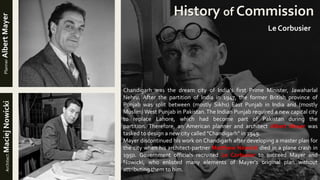 Chandigarh was the dream city of India's first Prime Minister, Jawaharlal
Nehru. After the partition of India in 1947, the former British province of
Punjab was split between (mostly Sikhs) East Punjab in India and (mostly
Muslim) West Punjab in Pakistan.The Indian Punjab required a new capital city
to replace Lahore, which had become part of Pakistan during the
partition. Therefore, an American planner and architect Albert Mayer was
tasked to design a new city called "Chandigarh" in 1949.
Mayer discontinued his work on Chandigarh after developing a master plan for
the city when his architect-partner Matthew Nowicki died in a plane crash in
1950. Government officials recruited Le Corbusier to succeed Mayer and
Nowicki, who enlisted many elements of Mayer's original plan without
attributing them to him.
History of Commission
PlannerAlbertMayerArchitectMaciejNowicki
Le Corbusier
 