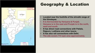 Geography & Location
• Located near the foothills of the shivalik range of
the Himalayas.
• It is Sorrounded by Hariyana & Punjab.
• Haryana is in the east and Punjab is in the north,
west and south.
• It has direct road connections with Patiala,
Rajpura, Ludhiana and other towns.
• It has also rail connections with Delhi.
• The site covers 114 sqm area approximately.
 