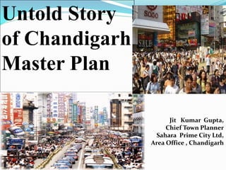 Jit Kumar Gupta,
Chief Town Planner
Sahara Prime City Ltd,
Area Office , Chandigarh
Untold Story
of Chandigarh
Master Plan
 