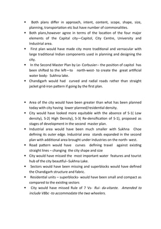 Both plans differ in approach, intent, content, scope, shape, size,
planning, transportation etc but have number of commonalities.
 Both plans,however agree in terms of the location of the four major
elements of the Capital city—Capitol, City Centre, University and
Industrial area.
 First plan would have made city more traditional and vernacular with
large traditional Indian components used in planning and designing the
city.
 In the Second Master Plan by Le- Corbusier-- the position of capitol has
been shifted to the left—to north-west- to create the great artificial
water body- Sukhna lake.
 Chandigarh would had curved and radial roads rather than straight
jacket grid-iron pattern if going by the first plan.
 Area of the city would have been greater than what has been planned
today with city having lower planned/residential density.
 City would have looked more equitable with the absence of S-1( Low
density), S-2( High Density), S-3( Re-densification of S-1), proposed as
stages of development in the second master plan.
 Industrial area would have been much smaller with Sukhna Choe
defining its outer edge. Industrial area stands expanded in the second
plan with additional area brought under industries on the north- west.
 Road pattern would have curves defining travel against existing
straight lines – changing the city shape and size
 City would have missed the most important water features and tourist
hub of the city beautiful--Sukhna Lake.
 Sectors would have been missing and superblocks would have defined
the Chandigarh structure and fabric.
 Residential units – superblocks- would have been small and compact as
compared to the existing sectors
 City would have missed Rule of 7 Vs- Rui- da-vitante. Amended to
include V8bc -to accommodate the two wheelers.
 