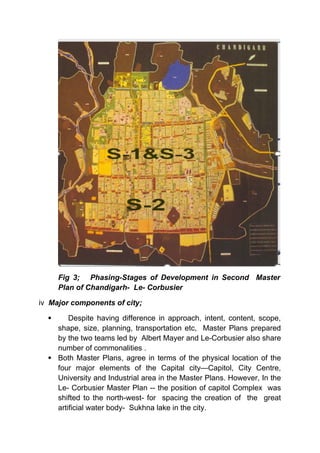 Fig 3; Phasing-Stages of Development in Second Master
Plan of Chandigarh- Le- Corbusier
iv Major components of city;
 Despite having difference in approach, intent, content, scope,
shape, size, planning, transportation etc, Master Plans prepared
by the two teams led by Albert Mayer and Le-Corbusier also share
number of commonalities .
 Both Master Plans, agree in terms of the physical location of the
four major elements of the Capital city—Capitol, City Centre,
University and Industrial area in the Master Plans. However, In the
Le- Corbusier Master Plan -- the position of capitol Complex was
shifted to the north-west- for spacing the creation of the great
artificial water body- Sukhna lake in the city.
 