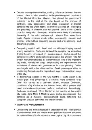  Despite sharing commonalities, striking difference between the two
master plans is also visualized in the positioning and treatment
of the Capitol Complex. Mayer’s plan placed the government
buildings in the east of the city, based on the premise of
centrality, easy accessibility and close integration of Capitol
complex into the urban fabric, to promote a sense of belonging
and proximity. In addition, site was placed close to the Sukhna
choe for integration of complex with the water body. Considering
the reality of the vision and concept, Mayer’s Plan would have
made Capitol complex much softer, eco-friendly, cleaner and
greener with Sukhna becoming integral part of its planning and
designing process.
 Comparing capitol with head and considering it highly sacred
among institutions, Corbusier, isolated the complex by separating
it from the city . Enveloped in massive green, Corbu placed the
complex by shifting and positioning it against the Shivalik Hills, for
creatin monumental space at the terminus of one of the important
city roads, namely Jan Marg, , emphasizing the importance of the
institutions of democratic governances in urban planning. Corbu
was largely said to be influenced by Greek planning of cities in
positioning Acropolis on the highest and most visible/critical place
of the city.
 In determining location of the City Centre ( Heart) Mayer in its
master plan had envisioned it a smaller, more traditional "City
Core" that served as a business district, whereas Corbusier,
considered City Centre as the human heart, which pumps vital
blood and makes city pulsate, perform and reform. Accordingly,
Corbusier positioned "Civic Center" at the junction of two major
city roads- Jana Marg & Madhya Marg. Corbu also designed the
complex as a massive, pedestrianized plaza, reflecting the
European "piazza, converted into Indian context.
v Traffic and Transportation
 Considering the increasing level of urbanisation and rapid growth
of automobiles, both the Master Plans provided focused solutions
for rational flow of traffic within the new capital city. Both planners
 