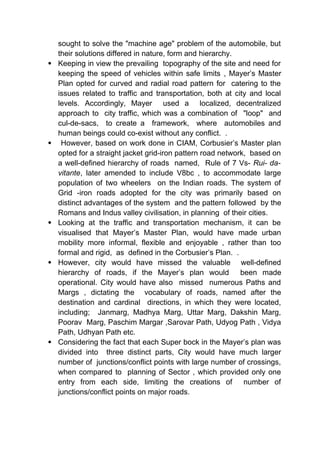 sought to solve the "machine age" problem of the automobile, but
their solutions differed in nature, form and hierarchy.
 Keeping in view the prevailing topography of the site and need for
keeping the speed of vehicles within safe limits , Mayer’s Master
Plan opted for curved and radial road pattern for catering to the
issues related to traffic and transportation, both at city and local
levels. Accordingly, Mayer used a localized, decentralized
approach to city traffic, which was a combination of "loop" and
cul-de-sacs, to create a framework, where automobiles and
human beings could co-exist without any conflict. .
 However, based on work done in CIAM, Corbusier’s Master plan
opted for a straight jacket grid-iron pattern road network, based on
a well-defined hierarchy of roads named, Rule of 7 Vs- Rui- da-
vitante, later amended to include V8bc , to accommodate large
population of two wheelers on the Indian roads. The system of
Grid -iron roads adopted for the city was primarily based on
distinct advantages of the system and the pattern followed by the
Romans and Indus valley civilisation, in planning of their cities.
 Looking at the traffic and transportation mechanism, it can be
visualised that Mayer’s Master Plan, would have made urban
mobility more informal, flexible and enjoyable , rather than too
formal and rigid, as defined in the Corbusier’s Plan. .
 However, city would have missed the valuable well-defined
hierarchy of roads, if the Mayer’s plan would been made
operational. City would have also missed numerous Paths and
Margs , dictating the vocabulary of roads, named after the
destination and cardinal directions, in which they were located,
including; Janmarg, Madhya Marg, Uttar Marg, Dakshin Marg,
Poorav Marg, Paschim Margar ,Sarovar Path, Udyog Path , Vidya
Path, Udhyan Path etc.
 Considering the fact that each Super bock in the Mayer’s plan was
divided into three distinct parts, City would have much larger
number of junctions/conflict points with large number of crossings,
when compared to planning of Sector , which provided only one
entry from each side, limiting the creations of number of
junctions/conflict points on major roads.
 