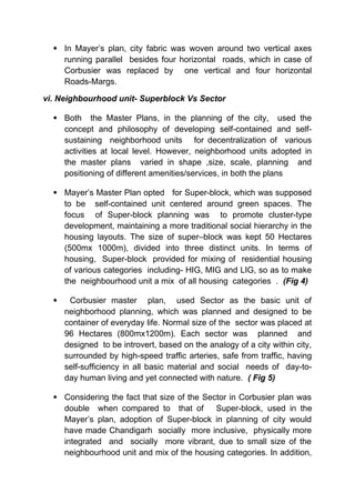  In Mayer’s plan, city fabric was woven around two vertical axes
running parallel besides four horizontal roads, which in case of
Corbusier was replaced by one vertical and four horizontal
Roads-Margs.
vi. Neighbourhood unit- Superblock Vs Sector
 Both the Master Plans, in the planning of the city, used the
concept and philosophy of developing self-contained and self-
sustaining neighborhood units for decentralization of various
activities at local level. However, neighborhood units adopted in
the master plans varied in shape ,size, scale, planning and
positioning of different amenities/services, in both the plans
 Mayer’s Master Plan opted for Super-block, which was supposed
to be self-contained unit centered around green spaces. The
focus of Super-block planning was to promote cluster-type
development, maintaining a more traditional social hierarchy in the
housing layouts. The size of super–block was kept 50 Hectares
(500mx 1000m), divided into three distinct units. In terms of
housing, Super-block provided for mixing of residential housing
of various categories including- HIG, MIG and LIG, so as to make
the neighbourhood unit a mix of all housing categories . (Fig 4)
 Corbusier master plan, used Sector as the basic unit of
neighborhood planning, which was planned and designed to be
container of everyday life. Normal size of the sector was placed at
96 Hectares (800mx1200m). Each sector was planned and
designed to be introvert, based on the analogy of a city within city,
surrounded by high-speed traffic arteries, safe from traffic, having
self-sufficiency in all basic material and social needs of day-to-
day human living and yet connected with nature. ( Fig 5)
 Considering the fact that size of the Sector in Corbusier plan was
double when compared to that of Super-block, used in the
Mayer’s plan, adoption of Super-block in planning of city would
have made Chandigarh socially more inclusive, physically more
integrated and socially more vibrant, due to small size of the
neighbourhood unit and mix of the housing categories. In addition,
 