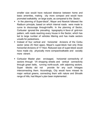 smaller size would have reduced distance between home and
basic amenities, making city more compact and would have
promoted walkability on large scale, as compared to the Sector.
 In the planning of Super-block", Mayer and Nowicki followed the
Radburn principle, based on which internal roads were made to
curve to discourage through-traffic. In the planning of Sector,
Corbusier ignored the prevailing topography in favor of grid-iron
pattern, with roads reaching every house in the Sector, which has
led to large number of vehicles littering and has made sectors
unsafe for pedestrians.
 Instead of four vertical and horizontal divisions of the Corbu
sector (area 25 Hect appx), Mayer’s super-block had only three
horizontal divisions of 17 Hect. Reduced size of super-block would
have made city physically more compact/walkable and socially
more vibrant.
 Corbusier Master plan envisaged, horizontal connectivity of
sectors through V4 shopping streets and vertical connectivity
through green belts, running north-south, with adjoining sectors.
Super -blocks did not provide for any such linkages
interconnecting them. Accordingly, City would have missed its
major vertical greens, connecting them with nature and Shivalik
range of hills, had Mayer’s plan been implemented .
 
