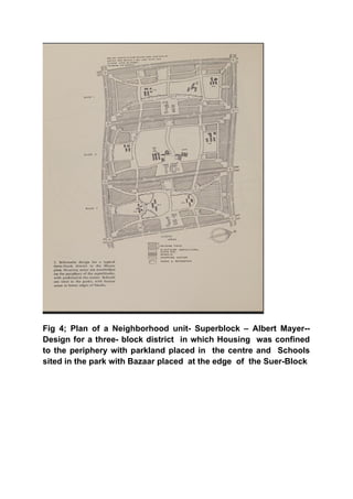 Fig 4; Plan of a Neighborhood unit- Superblock – Albert Mayer--
Design for a three- block district in which Housing was confined
to the periphery with parkland placed in the centre and Schools
sited in the park with Bazaar placed at the edge of the Suer-Block
 