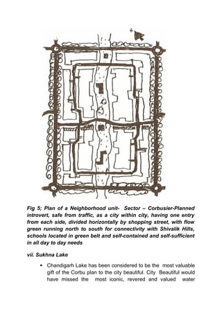 Fig 5; Plan of a Neighborhood unit- Sector – Corbusier-Planned
introvert, safe from traffic, as a city within city, having one entry
from each side, divided horizontally by shopping street, with flow
green running north to south for connectivity with Shivalik Hills,
schools located in green belt and self-contained and self-sufficient
in all day to day needs
vii. Sukhna Lake
 Chandigarh Lake has been considered to be the most valuable
gift of the Corbu plan to the city beautiful. City Beautiful would
have missed the most iconic, revered and valued water
 