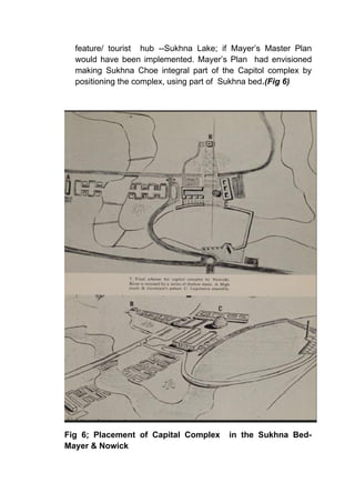 feature/ tourist hub --Sukhna Lake; if Mayer’s Master Plan
would have been implemented. Mayer’s Plan had envisioned
making Sukhna Choe integral part of the Capitol complex by
positioning the complex, using part of Sukhna bed.(Fig 6)
Fig 6; Placement of Capital Complex in the Sukhna Bed-
Mayer & Nowick
 