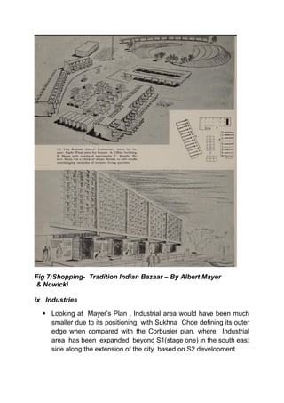 Fig 7;Shopping- Tradition Indian Bazaar – By Albert Mayer
& Nowicki
ix Industries
 Looking at Mayer’s Plan , Industrial area would have been much
smaller due to its positioning, with Sukhna Choe defining its outer
edge when compared with the Corbusier plan, where Industrial
area has been expanded beyond S1(stage one) in the south east
side along the extension of the city based on S2 development
 