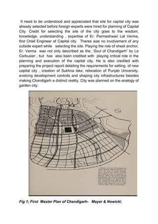 It need to be understood and appreciated that site for capital city was
already selected before foreign experts were hired for planning of Capital
City. Credit for selecting the site of the city goes to the wisdom,
knowledge, understanding , expertise of Er. Parmeshwari Lal Verma,
first Chief Engineer of Capital city. Theres was no involvement of any
outside expert while selecting the site. Playing the role of sheet anchor,
Er. Verma was not only described as the, ‘Soul of Chandigarh” by Le
Corbusier , but has also been credited with playing critical role in the
planning and execution of the capital city. He is also credited with
preparing the project report detailing the requirements for setting of new
capital city , creation of Sukhna lake, relocation of Punjab University,
evolving development controls and shaping city infrastructures besides
making Chandigarh a distinct reality. City was planned on the analogy of
garden city.
Fig 1; First Master Plan of Chandigarh- Mayer & Nowicki,
 