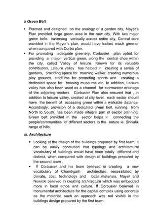 x Green Belt
 Planned and designed on the analogy of a garden city, Mayer’s
Plan provided large green area in the new city. With two major
green belts traversing vertically across entire city, Central core
provided in the Mayer’s plan, would have looked much greener
when compared with Corbu plan.
 For promoting adequate greenery, Corbusier plan opted for
providing a major vertical green, along the central choe within
the city, called Valley of leisure. Known for its valuable
contribution, Leisure valley has helped in creating a series of
gardens, providing space for morning walker, creating numerous
play grounds, stadiums for promoting sports and creating a
dedicated space for housing museums etc. In addition, Leisure
valley has also been used as a channel for stormwater drainage
of the adjoining sectors. Corbusier Plan also ensured that , in
addition to leisure valley, created at city level, each sector should
have the benefit of accessing green within a walkable distance.
Accordingly, provision of a dedicated green belt, running from
North to South, has been made integral part of sector planning.
Green belt provided in the sector helps in connecting the
people/communities of different sectors to the nature ie. Shivalik
range of hills.
xi. Architecture
 Looking at the design of the buildings prepared by first team, it
can be easily concluded that typology and architectural
vocabulary of buildings would have been totally different and
distinct, when compared with design of buildings prepared by
the second team .
 If Corbusier and his team believed in creating a new
vocabulary of Chandigarh architecture, necessitated by
climate, cost, technology and local materials, Mayer and
Nowicki believed in creating architecture which was embedded
more in local ethos and culture. If Corbusier believed in
monumental architecture for the capital complex using concrete
as the material, such an approach was not visible in the
buildings design prepared by the first team.
 