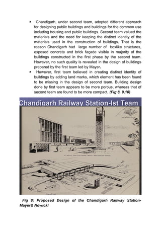  Chandigarh, under second team, adopted different approach
for designing public buildings and buildings for the common use
including housing and public buildings. Second team valued the
materials and the need for keeping the distinct identity of the
materials used in the construction of buildings. That is the
reason Chandigarh had large number of boxlike structures,
exposed concrete and brick façade visible in majority of the
buildings constructed in the first phase by the second team.
However, no such quality is revealed in the design of buildings
prepared by the first team led by Mayer.
 However, first team believed in creating distinct identity of
buildings by adding land marks, which element has been found
to be missing in the design of second team. Building design
done by first team appears to be more porous, whereas that of
second team are found to be more compact. (Fig 8, 9,10)
Fig 8; Proposed Design of the Chandigarh Railway Station-
Mayer& Nowicki
 
