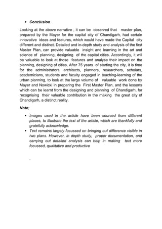  Conclusion
Looking at the above narrative , it can be observed that master plan,
prepared by the Mayer for the capital city of Chandigarh, had certain
innovative ideas and features, which would have made the Capital city
different and distinct. Detailed and in-depth study and analysis of the first
Master Plan, can provide valuable insight and learning in the art and
science of planning, designing of the capital cities. Accordingly, it will
be valuable to look at those features and analyse their impact on the
planning, designing of cities. After 75 years of starting the city, it is time
for the administrators, architects, planners, researchers, scholars,
academicians, students and faculty engaged in teaching-learning of the
urban planning, to look at the large volume of valuable work done by
Mayer and Nowicki in preparing the First Master Plan, and the lessons
which can be learnt from the designing and planning of Chandigarh, for
recognising their valuable contribution in the making the great city of
Chandigarh, a distinct reality.
Note;
 Images used in the article have been sourced from different
places, to illustrate the text of the article, which are thankfully and
gratefully acknowledge.
 Text remains largely focussed on bringing out difference visible in
two plans. However, in depth study, proper documentation, and
carrying out detailed analysis can help in making text more
focussed, qualitative and productive
.
 