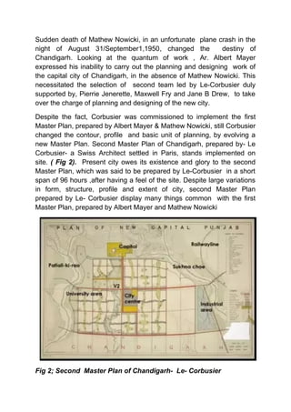 Sudden death of Mathew Nowicki, in an unfortunate plane crash in the
night of August 31/September1,1950, changed the destiny of
Chandigarh. Looking at the quantum of work , Ar. Albert Mayer
expressed his inability to carry out the planning and designing work of
the capital city of Chandigarh, in the absence of Mathew Nowicki. This
necessitated the selection of second team led by Le-Corbusier duly
supported by, Pierrie Jenerette, Maxwell Fry and Jane B Drew, to take
over the charge of planning and designing of the new city.
Despite the fact, Corbusier was commissioned to implement the first
Master Plan, prepared by Albert Mayer & Mathew Nowicki, still Corbusier
changed the contour, profile and basic unit of planning, by evolving a
new Master Plan. Second Master Plan of Chandigarh, prepared by- Le
Corbusier- a Swiss Architect settled in Paris, stands implemented on
site. ( Fig 2). Present city owes its existence and glory to the second
Master Plan, which was said to be prepared by Le-Corbusier in a short
span of 96 hours ,after having a feel of the site. Despite large variations
in form, structure, profile and extent of city, second Master Plan
prepared by Le- Corbusier display many things common with the first
Master Plan, prepared by Albert Mayer and Mathew Nowicki
Fig 2; Second Master Plan of Chandigarh- Le- Corbusier
 