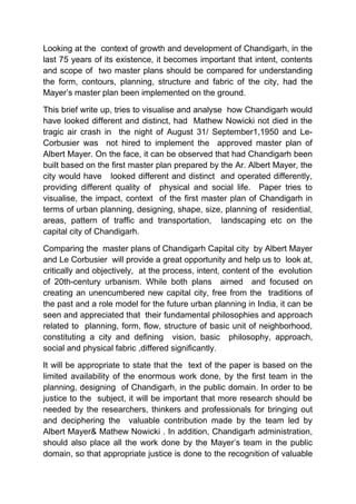 Looking at the context of growth and development of Chandigarh, in the
last 75 years of its existence, it becomes important that intent, contents
and scope of two master plans should be compared for understanding
the form, contours, planning, structure and fabric of the city, had the
Mayer’s master plan been implemented on the ground.
This brief write up, tries to visualise and analyse how Chandigarh would
have looked different and distinct, had Mathew Nowicki not died in the
tragic air crash in the night of August 31/ September1,1950 and Le-
Corbusier was not hired to implement the approved master plan of
Albert Mayer. On the face, it can be observed that had Chandigarh been
built based on the first master plan prepared by the Ar. Albert Mayer, the
city would have looked different and distinct and operated differently,
providing different quality of physical and social life. Paper tries to
visualise, the impact, context of the first master plan of Chandigarh in
terms of urban planning, designing, shape, size, planning of residential,
areas, pattern of traffic and transportation, landscaping etc on the
capital city of Chandigarh.
Comparing the master plans of Chandigarh Capital city by Albert Mayer
and Le Corbusier will provide a great opportunity and help us to look at,
critically and objectively, at the process, intent, content of the evolution
of 20th-century urbanism. While both plans aimed and focused on
creating an unencumbered new capital city, free from the traditions of
the past and a role model for the future urban planning in India, it can be
seen and appreciated that their fundamental philosophies and approach
related to planning, form, flow, structure of basic unit of neighborhood,
constituting a city and defining vision, basic philosophy, approach,
social and physical fabric ,differed significantly.
It will be appropriate to state that the text of the paper is based on the
limited availability of the enormous work done, by the first team in the
planning, designing of Chandigarh, in the public domain. In order to be
justice to the subject, it will be important that more research should be
needed by the researchers, thinkers and professionals for bringing out
and deciphering the valuable contribution made by the team led by
Albert Mayer& Mathew Nowicki . In addition, Chandigarh administration,
should also place all the work done by the Mayer’s team in the public
domain, so that appropriate justice is done to the recognition of valuable
 