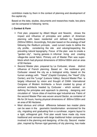 contribtion made by them in the context of planning and development of
the capital city.
Based on the data, studies, documents and researches made, two plans
can be compared in following terms;
i. Context & Form
 First plan, prepared by Albert Mayer and Nowicki, shows the
impact and influence of principles and pattern of American
planning with basic residential unit defined by Superblock
(500mx1000m). Accordingly, first plan based on the analogy of leaf
following the Radburn principle, used curved roads to define the
city profile, considering the site and valuing/respecting the
prevailing natural topography. Focus of the plan was to create a
"garden city", having genesis in informal living and creating
village-like social fabric. Primary unit of Master Plan was super-
block which had physical dimensions of 500mx1000m and an area
of 50 Hectare
 Second Master plan, prepared by Le Corbusier, shows distinct
influence of French planning. Based on the rectilinear grid,
Corbusier viewed the city as a biological entity, based on the
human analogy with: "Head" (Capitol Complex), the "Heart" (City
Center), and the "Lungs" (Leisure Valley). Second Master Plan is
largely influenced by vision and thought of CIAM- International
Congress of Modern Architects- a forum created by group of
eminent architects headed by Corbusier - which worked on
defining the principles and approach to planning , designing and
circulation of future cities of machine age/ industrial era. Fabric of
the second Master Plan was woven around Sector, as container of
life for 24 hours, having physical dimensions of 800mx1200m and
an area of 96 Hectares.
 Most obvious and critical difference between two master plans
can be seen in the geometric transformation envisioned for the
city, migrating and graduating from a curvilinear, organic layout to
a rigid, orthogonal grid. First plan would have made city more
traditional and vernacular with large traditional Indian components
involved in the planning and designing of the city. Second master
plan, inspired by Roman rigid geometry of city planning, has made
 