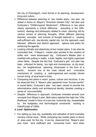 the city of Chandigarh, more formal in its planning, development,
living and culture.
 Difference between planning of two master plans can also be
stated in terms of, Mayer’s "American Garden City"- led plan and
Corbusier’s "CIAM-inspired Modernism". Difference in two plans
clearly represents a critical difference , prevailing in the 20th-
century ideology and philosophy related to urban planning, led by
various school of planning thoughts. While different planning
theories, concepts and schools of thought believed in creating
self-sufficient and low-density capital city, but the approach used
followed different and distinct approach, options and paths for
achieving the agenda.
 Looking critically and objectively at two master plans, it can also be
concluded that, if Mayer’s master plan pointed to the creation of
softer and more landscaped city, Corbusier’s Master plan is
credited with putting in reality a bold, legible, and highly organized
urban fabric. Despite the fact that Corbusier's grid iron plan has
been criticized for being, too rigid and monotonous at city level,
but his neighborhood planning, showcased in the form of a
sector, remains one of the most valued and innovative
mechanism of creating a well-organized and socially vibrant
human living at local level in India.
 Comparing two plans in vision, grains, culture and structure, it can
be observed that, If Mayer’s plan appeared more "human-centric"
in social fabric; Corbusier’s plan has been valued to provide the
administrative clarity and architectural identity, besides creating a
sense of monumentality.
 Despite difference in approach, Corbusier inherited several core
concepts from Mayer’s plan. Both plans rejected the high-rise "Ville
Radieuse" model in favor of a low-rise, horizontal city, necessitated
by the budgetary and technological constraints existing in
India/Punjab of 1950s
ii. Land Optimisation
 For setting up new city, availability and utilisation of land invariably
remains critical issue . While comparing two master plans in terms
of area used for the city, it can be observed that Mayer’s plan
was more land inefficient and consumed more land when
 