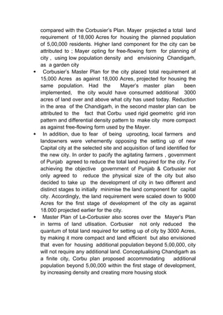compared with the Corbusier’s Plan. Mayer projected a total land
requirement of 18,000 Acres for housing the planned population
of 5,00,000 residents. Higher land component for the city can be
attributed to ; Mayer opting for free-flowing form for planning of
city , using low population density and envisioning Chandigarh,
as a garden city
 Corbusier’s Master Plan for the city placed total requirement at
15,000 Acres as against 18,000 Acres, projected for housing the
same population. Had the Mayer’s master plan been
implemented, the city would have consumed additional 3000
acres of land over and above what city has used today. Reduction
in the area of the Chandigarh, in the second master plan can be
attributed to the fact that Corbu used rigid geometric grid iron
pattern and differential density pattern to make city more compact
as against free-flowing form used by the Mayer.
 In addition, due to fear of being uprooting, local farmers and
landowners were vehemently opposing the setting up of new
Capital city at the selected site and acquisition of land identified for
the new city. In order to pacify the agitating farmers , government
of Punjab agreed to reduce the total land required for the city. For
achieving the objective government of Punjab & Corbusier not
only agreed to reduce the physical size of the city but also
decided to take up the development of city in two different and
distinct stages to initially minimise the land component for capital
city. Accordingly, the land requirement were scaled down to 9000
Acres for the first stage of development of the city as against
18.000 projected earlier for the city.
 Master Plan of Le-Corbusier also scores over the Mayer’s Plan
in terms of land utlisation. Corbusier not only reduced the
quantum of total land required for setting up of city by 3000 Acres,
by making it more compact and land efficient but also envisioned
that even for housing additional population beyond 5,00,000, city
will not require any additional land. Conceptualising Chandigarh as
a finite city, Corbu plan proposed accommodating additional
population beyond 5,00,000 within the first stage of development,
by increasing density and creating more housing stock
 