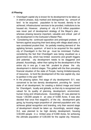 iii Phasing
 Chandigarh capital city is known for its development to be taken up
in distinct phases, duly marked and distinguished by; amount of
land to be acquired, population to be housed, density to be
achieved, infrastructures/ services to be provided, institutions to be
housed etc. However, phasing of city of 0.5 million population
was never part of development strategy of the Mayer’s plan ,
whereas phasing became important, valuable and critical part of
city development in the Corbusier’s Master Plan.
 Considering the continued opposition and prolonged protests of
farmers against acquiring their land along with village abadi area, it
was considered prudent that, for partially meeting demand of the
agitating farmers, quantum of land to be acquired for the capital
city of Chandigarh in the first go must be minimised. Further,
considering the fact that Chandigarh was being visualised as a
government city, which has limited economic and growth triggers
and potential, city development needs to be staggered and
phased. Accordingly, rather than opting for the development of the
entire city in one go, it was felt prudent to phase the city
development in distinct stages. This gelled with the then prevailing
financial situation of the state of Punjab, having limitation/paucity
of resources, to fund the development of the new capital city, due
to partition in the year 1947.
 In the phasing option, first stage of city development- S-1, was
conceived to be low density development, providing for iconic/
state of art development, for creating a distinct image and brand
for Chandigarh, locally and globally, so that city is recognised and
valued for its quality of planning, development, environment,
human living and infrastructures. Accordingly, S1 was planned to
house 1,50,000 people in an area of 9,000 Acres. It was also
decided that once first stage(S1), of the city development gets
going, by housing major proportion of planned population and city
achieves global recognition and branding, only then second stage
of development should be taken up. Accordingly, second stage,
S-2, was planned to be high density development, housing
3,50,000 people in a limited area of 6,000 Acres, for achieving
the ultimate population of 5,00,000 for the capital city. However,
 