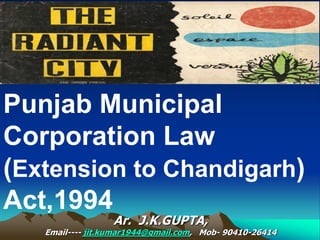 Punjab Municipal
Corporation Law
(Extension to Chandigarh)
Act,1994
Ar. J.K.GUPTA,
Email---- jit.kumar1944@gmail.com, Mob- 90410-26414
 