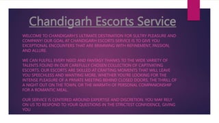 Chandigarh Escorts Service
WELCOME TO CHANDIGARH'S ULTIMATE DESTINATION FOR SULTRY PLEASURE AND
COMPANY! OUR GOAL AT CHANDIGARH ESCORTS SERVICE IS TO GIVE YOU
EXCEPTIONAL ENCOUNTERS THAT ARE BRIMMING WITH REFINEMENT, PASSION,
AND ALLURE.
WE CAN FULFILL EVERY NEED AND FANTASY THANKS TO THE WIDE VARIETY OF
TALENTS FOUND IN OUR CAREFULLY CHOSEN COLLECTION OF CAPTIVATING
ESCORTS. OUR ESCORTS ARE SKILLED AT CRAFTING MOMENTS THAT WILL LEAVE
YOU SPEECHLESS AND WANTING MORE, WHETHER YOU'RE LOOKING FOR THE
INTENSE PLEASURE OF A PRIVATE MEETING BEHIND CLOSED DOORS, THE THRILL OF
A NIGHT OUT ON THE TOWN, OR THE WARMTH OF PERSONAL COMPANIONSHIP
FOR A ROMANTIC MEAL.
OUR SERVICE IS CENTERED AROUND EXPERTISE AND DISCRETION. YOU MAY RELY
ON US TO RESPOND TO YOUR QUESTIONS IN THE STRICTEST CONFIDENCE, GIVING
YOU
 
