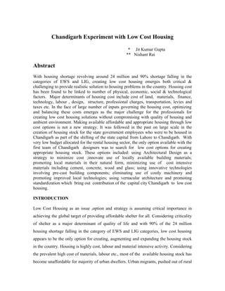 Chandigarh Experiment with Low Cost Housing
* Jit Kumar Gupta
** Nishant Rai
Abstract
With housing shortage revolving around 24 million and 90% shortage falling in the
categories of EWS and LIG, creating low cost housing emerges both critical &
challenging to provide realistic solution to housing problems in the country. Housing cost
has been found to be linked to number of physical, economic, social & technological
factors. Major determinants of housing cost include cost of land, materials, finance,
technology, labour , design, structure, professional charges, transportation, levies and
taxes etc. In the face of large number of inputs governing the housing cost, optimizing
and balancing these costs emerges as the major challenge for the professionals for
creating low cost housing solutions without compromising with quality of housing and
ambient environment. Making available affordable and appropriate housing through low
cost options is not a new strategy. It was followed in the past on large scale in the
creation of housing stock for the state government employees who were to be housed in
Chandigarh as part of the shifting of the state capital from Lahore to Chandigarh. With
very low budget allocated for the rental housing sector, the only option available with the
first team of Chandigarh designers was to search for low cost options for creating
appropriate housing stock. These options included: using Architectural Design as a
strategy to minimize cost ;innovate use of locally available building materials;
promoting local materials in their natural form, minimizing use of cost intensive
materials including cement, concrete, wood and glass; using innovative technologies
involving pre-cast building components; eliminating use of costly machinery and
promoting improved local technologies; using vernacular architecture and promoting
standardization which bring out contribution of the capital city Chandigarh to low cost
housing.
INTRODUCTION
Low Cost Housing as an issue ,option and strategy is assuming critical importance in
achieving the global target of providing affordable shelter for all. Considering criticality
of shelter as a major determinant of quality of life and with 90% of the 24 million
housing shortage falling in the category of EWS and LIG categories, low cost housing
appears to be the only option for creating, augmenting and expanding the housing stock
in the country. Housing is highly cost, labour and material intensive activity. Considering
the prevalent high cost of materials, labour etc., most of the available housing stock has
become unaffordable for majority of urban dwellers. Urban migrants, pushed out of rural
 