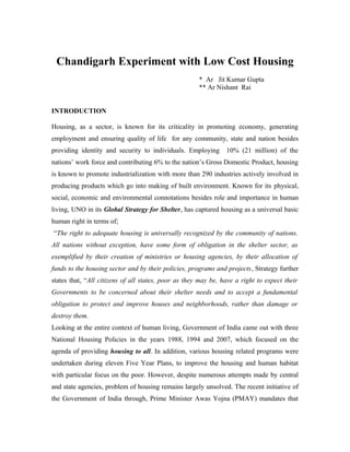 Chandigarh Experiment with Low Cost Housing
* Ar Jit Kumar Gupta
** Ar Nishant Rai
INTRODUCTION
Housing, as a sector, is known for its criticality in promoting economy, generating
employment and ensuring quality of life for any community, state and nation besides
providing identity and security to individuals. Employing 10% (21 million) of the
nations’ work force and contributing 6% to the nation’s Gross Domestic Product, housing
is known to promote industrialization with more than 290 industries actively involved in
producing products which go into making of built environment. Known for its physical,
social, economic and environmental connotations besides role and importance in human
living, UNO in its Global Strategy for Shelter, has captured housing as a universal basic
human right in terms of;
“The right to adequate housing is universally recognized by the community of nations.
All nations without exception, have some form of obligation in the shelter sector, as
exemplified by their creation of ministries or housing agencies, by their allocation of
funds to the housing sector and by their policies, programs and projects, Strategy further
states that, “All citizens of all states, poor as they may be, have a right to expect their
Governments to be concerned about their shelter needs and to accept a fundamental
obligation to protect and improve houses and neighborhoods, rather than damage or
destroy them.
Looking at the entire context of human living, Government of India came out with three
National Housing Policies in the years 1988, 1994 and 2007, which focused on the
agenda of providing housing to all. In addition, various housing related programs were
undertaken during eleven Five Year Plans, to improve the housing and human habitat
with particular focus on the poor. However, despite numerous attempts made by central
and state agencies, problem of housing remains largely unsolved. The recent initiative of
the Government of India through, Prime Minister Awas Yojna (PMAY) mandates that
 