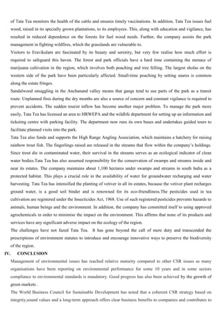 of Tata Tea monitors the health of the cattle and ensures timely vaccinations. In addition, Tata Tea issues fuel
wood, raised in its specially grown plantations, to its employees. This, along with education and vigilance, has
resulted in reduced dependence on the forests for fuel wood needs. Further, the company assists the park
management in fighting wildfires, which the grasslands are vulnerable to.
Visitors to Eravikulam are fascinated by its beauty and serenity, but very few realise how much effort is
required to safeguard this haven. The forest and park officials have a hard time containing the menace of
marijuana cultivation in the region, which involves both poaching and tree felling. The largest sholas on the
western side of the park have been particularly affected. Small-time poaching by setting snares is common
along the estate fringes.
Sandalwood smuggling in the Anchanand valley means that gangs tend to use parts of the park as a transit
route. Unplanned fires during the dry months are also a source of concern and constant vigilance is required to
prevent accidents. The sudden tourist inflow has become another major problem. To manage the park more
easily, Tata Tea has licensed an area to HRWEPA and the wildlife department for setting up an information and
ticketing centre with parking facility. The department now runs its own buses and undertakes guided tours to
facilitate planned visits into the park.
Tata Tea also funds and supports the High Range Angling Association, which maintains a hatchery for raising
rainbow trout fish. The fingerlings raised are released in the streams that flow within the company‘s holdings.
Since trout die in contaminated water, their survival in the streams serves as an ecological indicator of clean
water bodies.Tata Tea has also assumed responsibility for the conservation of swamps and streams inside and
near its estates. The company maintains about 1,100 hectares under swamps and streams in south India as a
protected habitat. This plays a crucial role in the availability of water for groundwater recharging and water
harvesting. Tata Tea has intensified the planting of vetiver in all its estates, because the vetiver plant recharges
ground water, is a good soil binder and is renowned for its eco-friendliness.The pesticides used in tea
cultivation are registered under the Insecticides Act, 1968. Use of such registered pesticides prevents hazards to
animals, human beings and the environment. In addition, the company has committed itself to using approved
agrochemicals in order to minimise the impact on the environment. This affirms that none of its products and
services have any significant adverse impact on the ecology of the region.
The challenges have not fazed Tata Tea. It has gone beyond the call of mere duty and transcended the
prescriptions of environment statutes to introduce and encourage innovative ways to preserve the biodiversity
of the region.
IV. CONCLUSION
Management of environmental issues has reached relative maturity compared to other CSR issues as many
organisations have been reporting on environmental performance for some 10 years and in some sectors
compliance to environmental standards is mandatory. Good progress has also been achieved by the growth of
green markets .
The World Business Council for Sustainable Development has noted that a coherent CSR strategy based on
integrity,sound values and a long-term approach offers clear business benefits to companies and contributes to
 