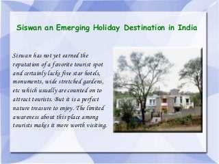 Siswan an Emerging Holiday Destination in India

Siswan has not yet earned the
reputation of a favorite tourist spot
and certainly lacks five star hotels,
monuments, wide stretched gardens,
etc which usually are counted on to
attract tourists. But it is a perfect
nature treasure to enjoy. The limited
awareness about this place among
tourists makes it more worth visiting.

 