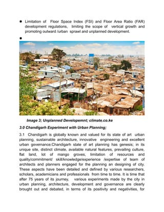  Limitation of Floor Space Index (FSI) and Floor Area Ratio (FAR)
development regulations, limiting the scope of vertical growth and
promoting outward /urban sprawl and unplanned development.

Image 3; Unplanned Developemnt; climate.co.ke
3.0 Chandigarh Experiment with Urban Planning;
3.1 Chandigarh is globally known and valued for its state of art urban
planning, sustainable architecture, innovative engineering and excellent
urban governance.Chandigarh state of art planning has genesis; in its
unique site, distinct climate, available natural features, prevailing culture,
flat land, lot of mango groves, limitation of resources and
quality/commitment/ skill/knowledge/experience /expertise of team of
architects and planners engaged for the planning an designing of city.
These aspects have been detailed and defined by various researchers,
scholars, academicians and professionals from time to time. It is time that
after 75 years of its journey, various experiments made by the city in
urban planning, architecture, development and governance are clearly
brought out and debated, in terms of its positivity and negativities, for
 