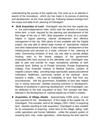 understanding the journey of the capital city. This write up is an attempt in
search of the innovations , which city has made in its journey of planning
and development, as the most valued city. Following lessens emerge from
the unique and state of art planning of Chandigarh.
 Bulk Acquisition of Land; Chandigarh was the first new capital city,
in the post-independence India, which took the decision of acquiring
entire land in bulk, required for the planning and development of the
first stage of the city in 1951. Bulk acquisition of land, as a concept,
helped in logical planning, rational development and effective
management of the city. With plenty of land available with the Capital
project, city was able to attract large number of educational, medical
and other state/central institutions. It also helped in development of the
infrastructures and services on a scale, unknown in the planning of
cities. Overcoming limitation of land, city was able to provide plotted
housing, even to the lowest category of the government
employees.With land sourced at the affordable cost, Chandigarh was
able to plan and provide for major recreational activities at both
city/local level. Setting up of Punjab University, Punjab Engineering
College, Post Graduate Institute of Medical Science, creation of
majestic Leisure valley, providing large open/public spaces,educational
institutions, healthcare, community centers at the city/local level,
became a reality , only due to availability of land, free from any
encumbrances, with the government. Availability of land also helped
city in raising resources besides ensuring economy in development.
Majority of excellence in planning/ development of the Chandigarh, can
be attributed to the bulk acquisition of land. This concept was later,
followed in the development of national capital city of Delhi in sixtees.
 Acquisition of Village Abadis; Approximately 9,000 acres of land
was acquired for the development of first stage of the capital city of
Chandigarh. This included land of 24 villages (1951–1953). In acquiring
land , besides resorting to bulk acquisition, Chandigarh is also credited
for its uniqueness of acquiring entire land of the village, falling both
under agriculture and human habitation , unlike the present system of
acquiring land only under agriculture , while leaving the land used for
 
