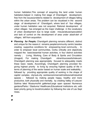 human habitation.This concept of acquiring the land under human
habitation,helped in making first stage of Chandigarh development,
free from the issues/problems related to development of villages falling
within the urban areas. The problem can be visualized in the second
stage of development of Chandigarh, where land of four villages,
under human habitation was not acquired. Rational development of
urban villages has emerged as the major challenge in the vocabulary
of urban development due to large scale misuse/abuse/speculation
and lack of control on the development of area under abadi-deh of
villages, left from acquisition.
 Planning for People; Chandigarh planning remains different, distinct
and unique for the reason,it remains people/community centric besides
creating supportive conditions for empowering local community , In
order to empower local communities, Corbu critically and objectively
mapped the basic/essential human activities, in four distinct activities
namely ; Living, Working, Care of Body & Spirits and Circulation
(Image4). For making Chandigarh vibrant/successful/relevant,
Chandigarh planning was appropriately focused to adequately meets
these basic needs. Accordingly, Chandigarh planning provided for;
giving highest priority to living by ensuring highest quality of life in
terms of planning of the sector based on human scale and walkability ;
followed by providing appropriate quality of working in the shape of
capitol complex, city/sub-city centres/commercial/institutuinal/industrial
spaces ; followed by making people happy, healthy and more
productive, both physically and mentally, by creating Valley of Leisure/
Sukhna lake/ Museums/Art galleries/Large open spaces/ Numerous
gardens/Parks / Stadiums/ Healthcare,Educational institutions etc; with
least priority going to travel/circulation by following the rule of Les Sept
Voies.


 