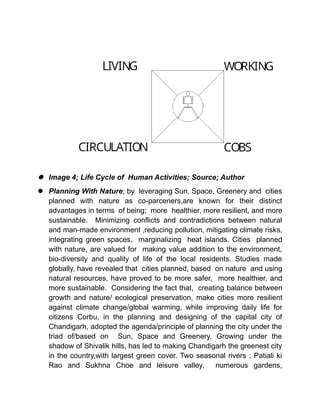  Image 4; Life Cycle of Human Activities; Source; Author
 Planning With Nature; by leveraging Sun, Space, Greenery and cities
planned with nature as co-parceners,are known for their distinct
advantages in terms of being; more healthier, more resilient, and more
sustainable. Minimizing conflicts and contradictions between natural
and man-made environment ,reducing pollution, mitigating climate risks,
integrating green spaces, marginalizing heat islands. Cities planned
with nature, are valued for making value addition to the environment,
bio-diversity and quality of life of the local residents. Studies made
globally, have revealed that cities planned, based on nature and using
natural resources, have proved to be more safer, more healthier, and
more sustainable. Considering the fact that, creating balance between
growth and nature/ ecological preservation, make cities more resilient
against climate change/global warming, while improving daily life for
citizens Corbu, in the planning and designing of the capital city of
Chandigarh, adopted the agenda/principle of planning the city under the
triad of/based on Sun, Space and Greenery. Growing under the
shadow of Shivalik hills, has led to making Chandigarh the greenest city
in the country,with largest green cover. Two seasonal rivers ; Patiali ki
Rao and Sukhna Choe and leisure valley, numerous gardens,
 