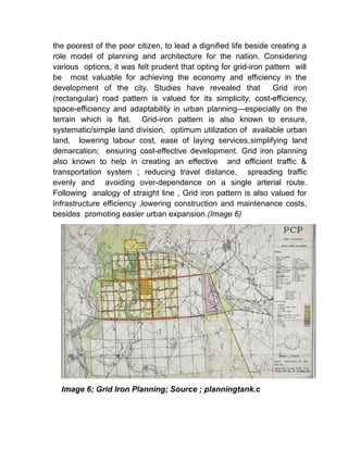 the poorest of the poor citizen, to lead a dignified life beside creating a
role model of planning and architecture for the nation. Considering
various options, it was felt prudent that opting for grid-iron pattern will
be most valuable for achieving the economy and efficiency in the
development of the city. Studies have revealed that Grid iron
(rectangular) road pattern is valued for its simplicity, cost-efficiency,
space-efficiency and adaptability in urban planning—especially on the
terrain which is flat. Grid-iron pattern is also known to ensure,
systematic/simple land division, optimum utilization of available urban
land, lowering labour cost, ease of laying services,simplifying land
demarcation; ensuring cost-effective development. Grid iron planning
also known to help in creating an effective and efficient traffic &
transportation system ; reducing travel distance, spreading traffic
evenly and avoiding over-dependence on a single arterial route.
Following analogy of straight line , Grid iron pattern is also valued for
Infrastructure efficiency ,lowering construction and maintenance costs,
besides promoting easier urban expansion.(Image 6)
Image 6; Grid Iron Planning; Source ; planningtank.c
 