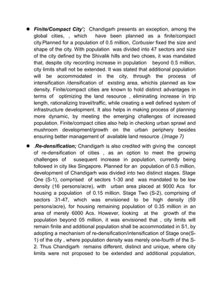  Finite/Compact City’; Chandigarh presents an exception, among the
global cities, , which have been planned as a finite/compact
city.Planned for a population of 0.5 million, Corbusier fixed the size and
shape of the city. With population was divided into 47 sectors and size
of the city defined by the Shivalik hills and two choes, it was mandated
that, despite city recording increase in population beyond 0.5 million,
city limits shall not be extended. It was stated that additional population
will be accommodated in the city, through the process of
intensification /densification of existing area, whichis planned as low
density. Finite/compact cities are known to hold distinct advantages in
terms of optimizing the land resource , eliminating increase in trip
length, rationalizing travel/traffic, while creating a well defined system of
infrastructure development. It also helps in making process of planning
more dynamic, by meeting the emerging challenges of increased
population. Finite/compact cities also help in checking urban sprawl and
mushroom development/growth on the urban periphery besides
ensuring better management of available land resource .(Image 7)
 .Re-densification; Chandigarh is also credited with giving the concept
of re-densification of cities , as an option to meet the growing
challenges of susequent increase in population, currently being
followed in city like Singapore. Planned for an population of 0.5 million,
development of Chandigarh was divided into two distinct stages. Stage
One (S-1), comprised of sectors 1-30 and was mandated to be low
density (16 persons/acre), with urban area placed at 9000 Acs for
housing a population of 0.15 million. Stage Two (S-2), comprising of
sectors 31-47, which was envisioned to be high density (59
persons/acre), for housing remaining population of 0.35 million in an
area of merely 6000 Acs. However, looking at the growth of the
population beyond 05 million, it was envisioned that , city limits will
remain finite and additional population shall be accommodated in S1, by
adopting a mechanism of re-densification/intensification of Stage one(S-
1) of the city , where population density was merely one-fourth of the S-
2. Thus Chandigarh remains different, distinct and unique, where city
limits were not proposed to be extended and additional population,
 