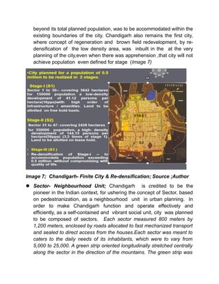 beyond its total planned population, was to be accommodated within the
existing boundaries of the city. Chandigarh also remains the first city,
where concept of regeneration and brown field redevelopment, by re-
densification of the low density area, was inbuilt in the at the very
planning of the city,even when there was apprehension ,that city will not
achieve population even defined for stage (Image 7)
Image 7; Chandigarh- Finite City & Re-densification; Source ;Author
 Sector- Neighbourhood Unit; Chandigarh is credited to be the
pioneer in the Indian context, for ushering the concept of Sector, based
on pedestrianization, as a neighbourhood unit in urban planning. In
order to make Chandigarh function and operate effectively and
efficiently, as a self-contained and vibrant social unit, city was planned
to be composed of sectors. Each sector measured 800 meters by
1,200 meters, enclosed by roads allocated to fast mechanized transport
and sealed to direct access from the houses.Each sector was meant to
caters to the daily needs of its inhabitants, which were to vary from
5,000 to 25,000. A green strip oriented longitudinally stretched centrally
along the sector in the direction of the mountains. The green strip was
 