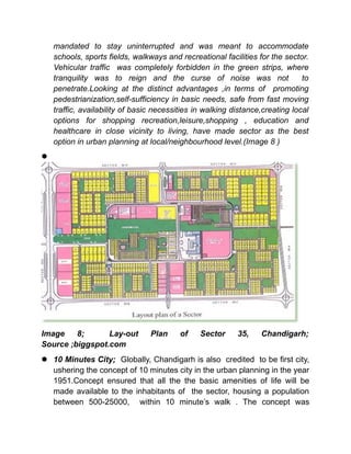 mandated to stay uninterrupted and was meant to accommodate
schools, sports fields, walkways and recreational facilities for the sector.
Vehicular traffic was completely forbidden in the green strips, where
tranquility was to reign and the curse of noise was not to
penetrate.Looking at the distinct advantages ,in terms of promoting
pedestrianization,self-sufficiency in basic needs, safe from fast moving
traffic, availability of basic necessities in walking distance,creating local
options for shopping recreation,leisure,shopping , education and
healthcare in close vicinity to living, have made sector as the best
option in urban planning at local/neighbourhood level.(Image 8 )

Image 8; Lay-out Plan of Sector 35, Chandigarh;
Source ;biggspot.com
 10 Minutes City; Globally, Chandigarh is also credited to be first city,
ushering the concept of 10 minutes city in the urban planning in the year
1951.Concept ensured that all the the basic amenities of life will be
made available to the inhabitants of the sector, housing a population
between 500-25000, within 10 minute’s walk . The concept was
 