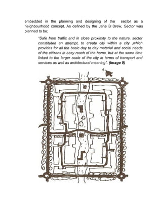embedded in the planning and designing of the sector as a
neighbourhood concept. As defined by the Jane B Drew, Sector was
planned to be;
“Safe from traffic and in close proximity to the nature, sector
constituted an attempt, to create city within a city ,which
provides for all the basic day to day material and social needs
of the citizens in easy reach of the home, but at the same time
linked to the larger scale of the city in terms of transport and
services as well as architectural meaning”. (Image 9)
 