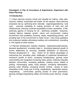 Chandigarh- A City of Innovations & Experiments- Experiment with
Urban Planning
1.0 Introduction;
1.1 Urban planning remains critical and valuable for making cities safe,
inclusive, resilient, sustainable and livable for the reasons; urban planning
empowers city by; optimizing land; rationally organizing/positioning land
uses; ensuring availability & making provision of hard and soft
infrastructures; ensuring universal accessibility to basic necessities of life;
achieving agenda of housing for all , optimizing available resources,
creating balance between growth, nature and environment; making
environment more qualitative; ensuring equity, marginalizing poverty and
providing best of the environment to make human more living qualitative
and productive besides eliminating dualities and contradictions, prevailing
in the majority of urban centers.
1.2 Planned development, besides checking haphazard/unplanned/sub-
standard development, invariably helps in promoting balanced growth of
human settlements by ensuring; equitable distribution of resources.
Planned development is also known for its distinct advantages of
overcoming the; prevailing urban challenges of unplanned development,
mushroom growth of slums, increasing homelessness, growing urban
overcrowding and congestion,increasing urban sprawl, widening inequality
between communities, increasing gridlocks, creating issues related to
parking, mismanaging waste, rising pollution, increasing deforestation,
growing urban flooding, increasing poverty, limiting access to basic
necessities of life, rising cost of living, marginalizing open/public spaces,
marginalizing communities, growing poverty of urban governance,
ignoring heritage,marginalizing safety and limiting social vibrancy. (Image
1)
 